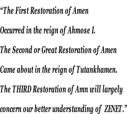 “The First Restoration of Amen  Occurred in the reign of Ahmose I. The Second or Great Restoration of Amen  Came about in the reign of Tutankhamen.  The THIRD Restoration of Amn will largely  concern our better understanding of  ZENET.”